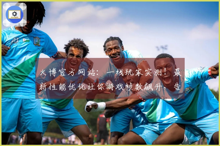 火博官方网站：一线玩家实测！最新性能优化让你游戏帧数飙升，告别卡顿的真实体验