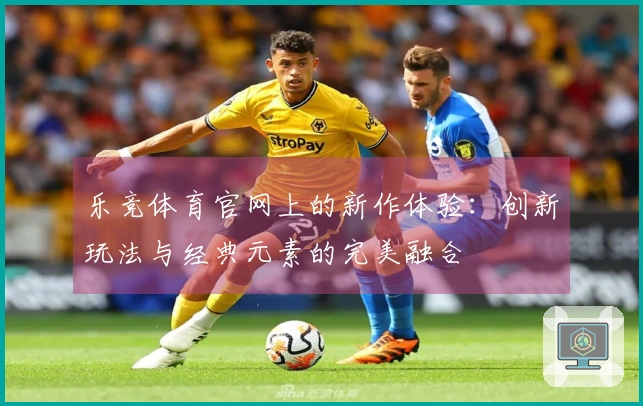 乐竞体育官网上的新作体验：创新玩法与经典元素的完美融合