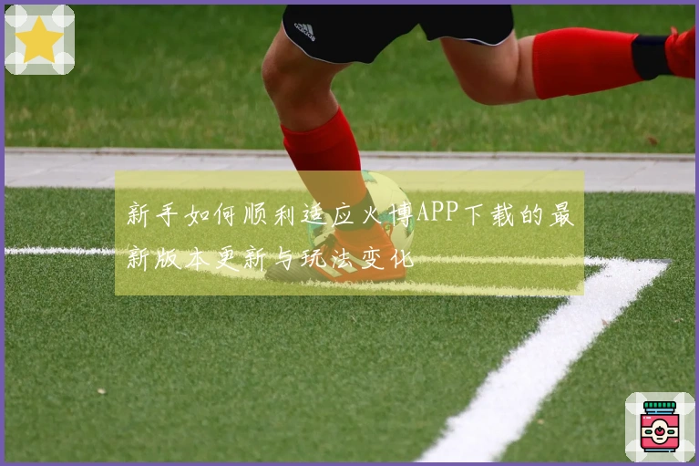 新手如何顺利适应火博APP下载的最新版本更新与玩法变化