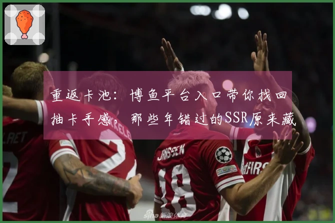 重返卡池：博鱼平台入口带你找回抽卡手感，那些年错过的SSR原来藏在这里！