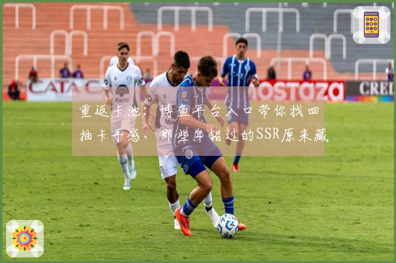 重返卡池：博鱼平台入口带你找回抽卡手感，那些年错过的SSR原来藏在这里！