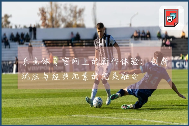 乐竞体育官网上的新作体验：创新玩法与经典元素的完美融合