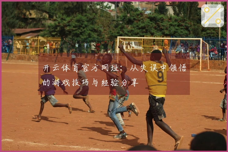 开云体育官方网址：从失误中领悟的游戏技巧与经验分享