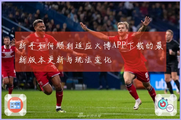 新手如何顺利适应火博APP下载的最新版本更新与玩法变化