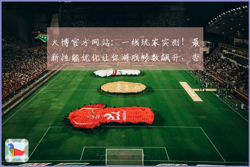 火博官方网站：一线玩家实测！最新性能优化让你游戏帧数飙升，告别卡顿的真实体验